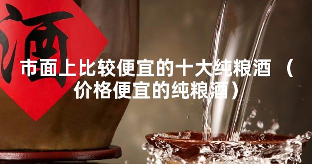 市面上比较便宜的十大纯粮酒 （价格便宜的纯粮酒）